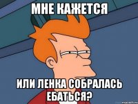 мне кажется или ленка собралась ебаться?