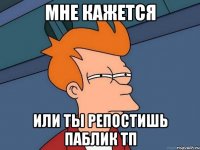 мне кажется или ты репостишь паблик тп