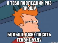 я тебя последний раз прошу больше даже писать тебе не буду