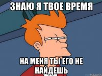 знаю я твое время на меня ты его не найдешь
