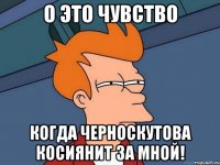 о это чувство когда черноскутова косиянит за мной!