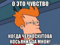 о это чувство когда черноскутова косьянит за мной!