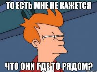 то есть мне не кажется что они где то рядом?