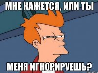 мне кажется, или ты меня игнорируешь?