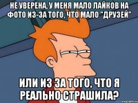 не уверена, у меня мало лайков на фото из-за того, что мало "друзей" или из за того, что я реально страшила?