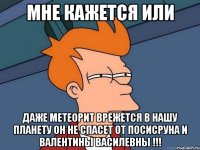 мне кажется или даже метеорит врежется в нашу планету он не спасет от посисруна и валентины василевны !!!