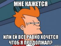 мне кажется или ей всё равно хочется чтоб я продолжал?