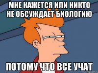 мне кажется или никто не обсуждает биологию потому что все учат