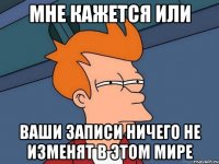мне кажется или ваши записи ничего не изменят в этом мире