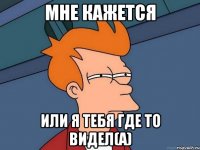 мне кажется или я тебя где то видел(а)