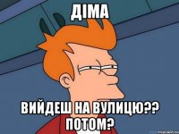 діма вийдеш на вулицю?? потом?