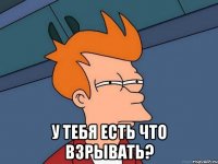  у тебя есть что взрывать?