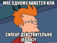 мне одному кажется или сипехр действительно уёбок?!