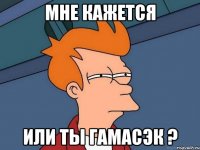 мне кажется или ты гамасэк ?