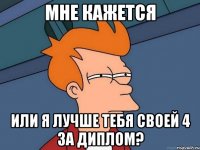 мне кажется или я лучше тебя своей 4 за диплом?