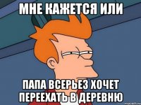 мне кажется или папа всерьез хочет переехать в деревню