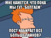 мне кажется, что пока мы тут "болтаем" пост набирает всё больше лайков?