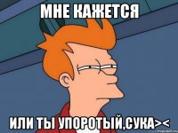 мне кажется или ты упоротый,сука><