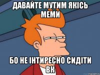 давайте мутим якісь меми бо не інтиресно сидіти вк