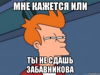 мне кажется или ты не сдашь забавникова