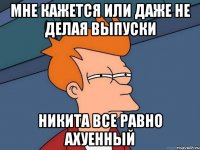 мне кажется или даже не делая выпуски никита все равно ахуенный