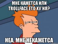 мне кажетса или trollface ето ху*ня? неа, мне некажетса