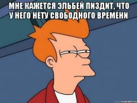 мне кажется эльбей пиздит, что у него нету свободного времени 