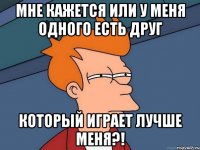 мне кажется или у меня одного есть друг который играет лучше меня?!