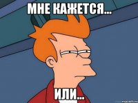 мне кажется... или...