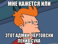 мне кажется или этот админ, чертовски ленив,сука