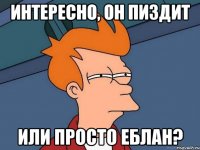 интересно, он пиздит или просто еблан?