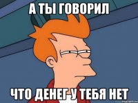 а ты говорил что денег у тебя нет