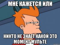 мне кажется или никто не знает какой это момент мульте