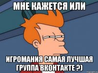 мне кажется или игромания самая лучшая группа вконтакте ?)