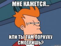 мне кажется... или ты там порнуху смотришь?