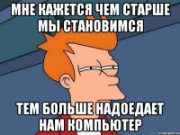 мне кажется чем старше мы становимся тем больше надоедает нам компьютер