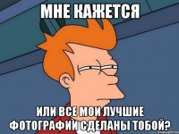мне кажется или все мои лучшие фотографии сделаны тобой?