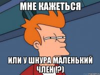 мне кажеться или у шнура маленький член !?)