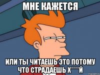 мне кажется или ты читаешь это потому что страдаешь х****й
