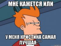 мне кажется или у меня кристина самая лучшая:***