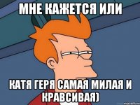мне кажется или катя геря самая милая и кравсивая)