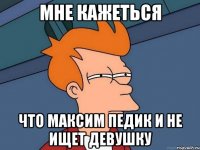 мне кажеться что максим педик и не ищет девушку