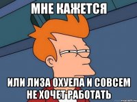 мне кажется или лиза охуела и совсем не хочет работать