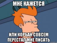мне кажется или корбан совсем перестал мне писать