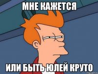мне кажется или быть юлей круто