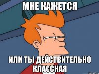 мне кажется или ты действительно классная
