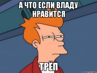 а что если владу нравится трёп