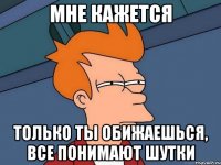 мне кажется только ты обижаешься, все понимают шутки