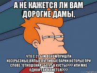 а не кажется ли вам дорогие дамы, что с 21-ым веком пришли несерьёзные,вялые,пугливые парни,которые при слове "отношения" бегут в кусты??? или мне одной так кажется???