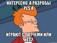интересно, а разробы pes'а играют с патчеми или нет?